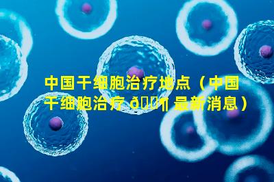 中国干细胞治疗地点（中国干细胞治疗 🐶 最新消息）